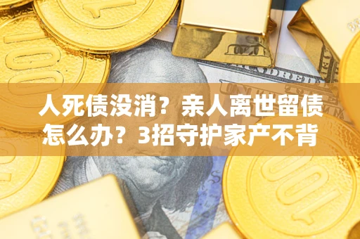 北京人死债没消？亲人离世留债怎么办？3招守护家产不背锅