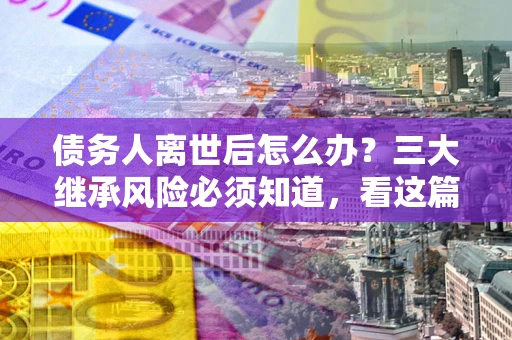 北京债务人离世后怎么办？三大继承风险必须知道，看这篇就够了