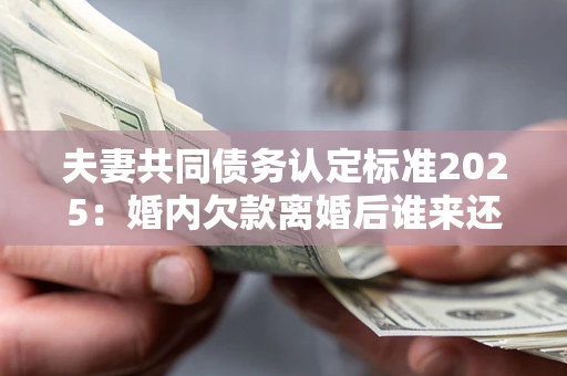 北京夫妻共同债务认定标准2025：婚内欠款离婚后谁来还？