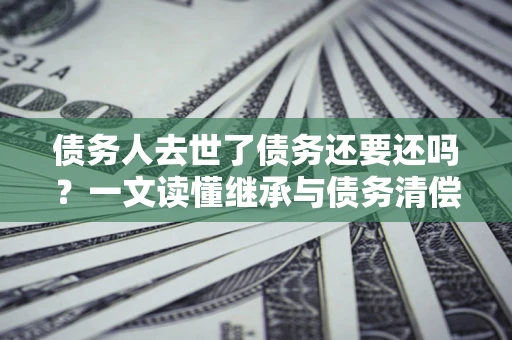 北京债务人去世了债务还要还吗？一文读懂继承与债务清偿